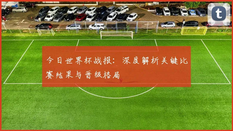 今日世界杯战报:深度解析关键比赛结果与晋级格局