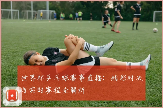 世界杯乒乓球赛事直播：精彩对决与实时赛程全解析