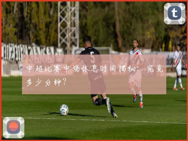 中超比赛中场休息时间揭秘：究竟多少分钟？