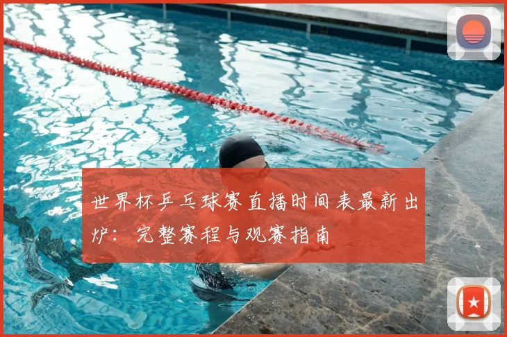 世界杯乒乓球赛直播时间表最新出炉：完整赛程与观赛指南