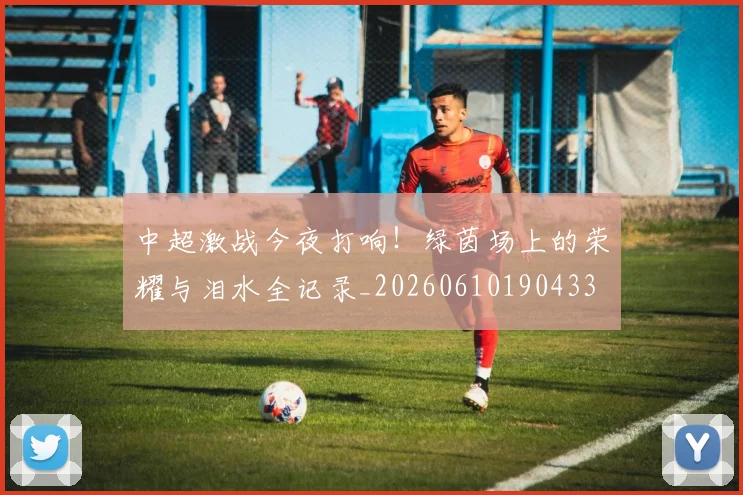 中超激战今夜打响！绿茵场上的荣耀与泪水全记录_20260610190433