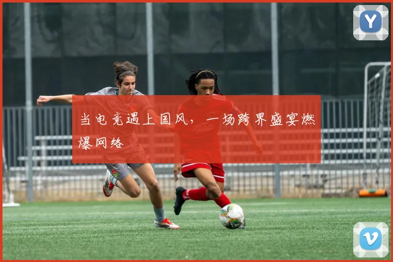 当电竞遇上国风，一场跨界盛宴燃爆网络