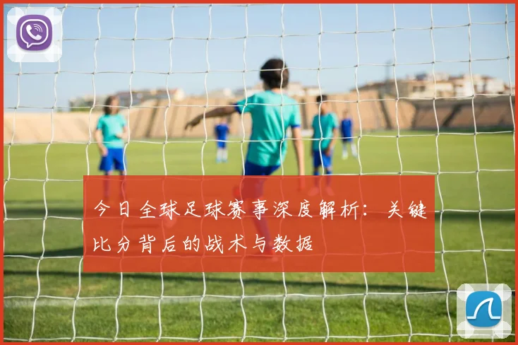 今日全球足球赛事深度解析:关键比分背后的战术与数据